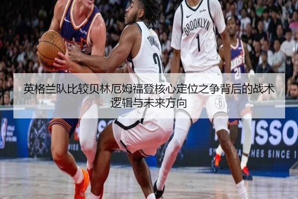 英格兰队比较贝林厄姆福登核心定位之争背后的战术逻辑与未来方向