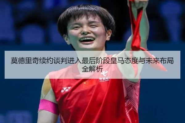 莫德里奇续约谈判进入最后阶段皇马态度与未来布局全解析