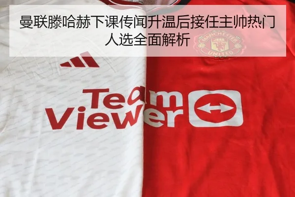 曼联滕哈赫下课传闻升温后接任主帅热门人选全面解析