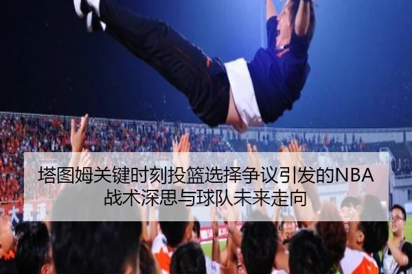 塔图姆关键时刻投篮选择争议引发的NBA战术深思与球队未来走向